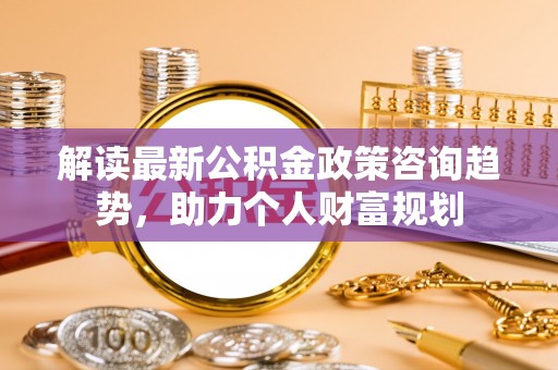 广陵解读最新公积金政策咨询趋势，助力个人财富规划