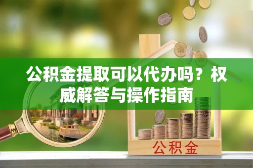 广陵公积金提取可以代办吗？权威解答与操作指南