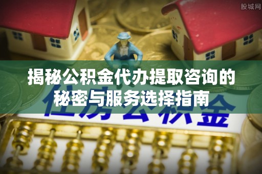 广陵揭秘公积金代办提取咨询的秘密与服务选择指南